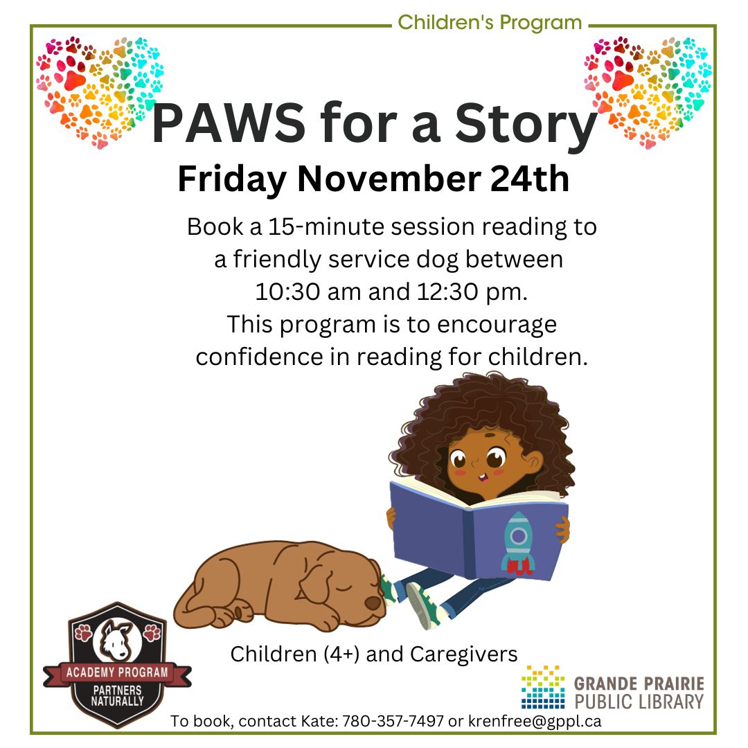 PAWS for a Story, Friday November 24th. Book a 15-minute session reading to a friendly service dog from Partners Naturally Academy Program. Contact Kate at 780-357-7497 or krenfree@gppl.ca to register.Two colourful hearts made of multi-coloured pawprints are in the top corners. A young child is reading to a sleeping dog. Logos for the Library and Partners Naturally Academy Program at bottom.