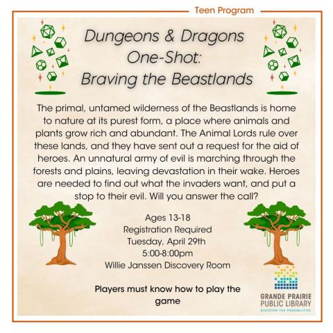 Dungeons & Dragons  One-Shot:  Braving the Beastlands, The primal, untamed wilderness of the Beastlands is home to nature at its purest form, a place where animals and plants grow rich and abundant. The Animal Lords rule over these lands, and they have sent out a request for the aid of heroes. An unnatural army of evil is marching through the forests and plains, leaving devastation in their wake. Heroes are needed to find out what the invaders want, and put a stop to their evil. Will you answer the call?